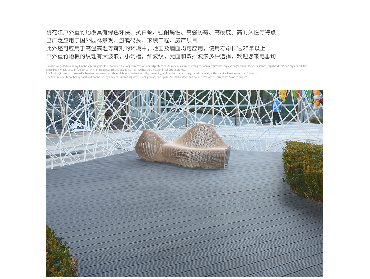 桃花江戶外防腐竹木地板具有綠色環(huán)保、抗白蟻、強(qiáng)耐腐性、高強(qiáng)防霉、高硬度、高耐久性等特點(diǎn)，已廣泛應(yīng)用于國(guó)內(nèi)外園林景觀、游艇碼頭、家裝工程、房產(chǎn)項(xiàng)目。此外還可應(yīng)用于高溫高濕等苛刻的環(huán)境中，地面及墻面均可應(yīng)用，使用壽命長(zhǎng)達(dá)25年以上。戶外防腐竹木地板的紋理有大波浪，小溝槽，細(xì)波紋，光面等多種選擇，歡迎您來(lái)電垂詢。